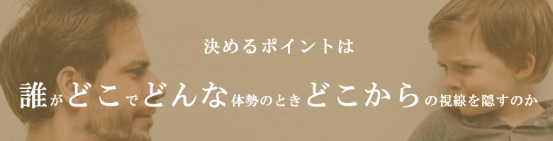 決めるポイントは誰がどこでどんな体制の時どこからの視線を隠すのか